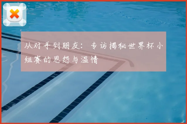 从对手到朋友:专访揭秘世界杯小组赛的恩怨与温情