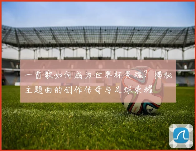 一首歌如何成为世界杯灵魂？揭秘主题曲的创作传奇与足球荣耀