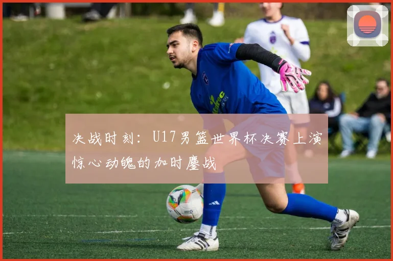 决战时刻:U17男篮世界杯决赛上演惊心动魄的加时鏖战