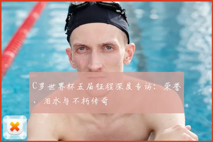 C罗世界杯五届征程深度专访:荣誉、泪水与不朽传奇