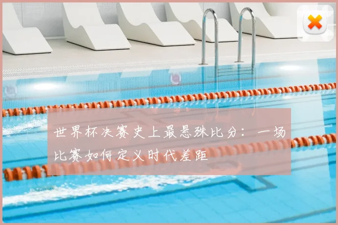 世界杯决赛史上最悬殊比分:一场比赛如何定义时代差距