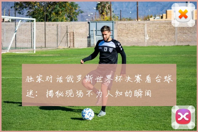 独家对话俄罗斯世界杯决赛看台球迷:揭秘现场不为人知的瞬间