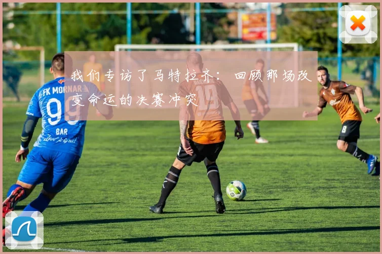 我们专访了马特拉齐:回顾那场改变命运的决赛冲突