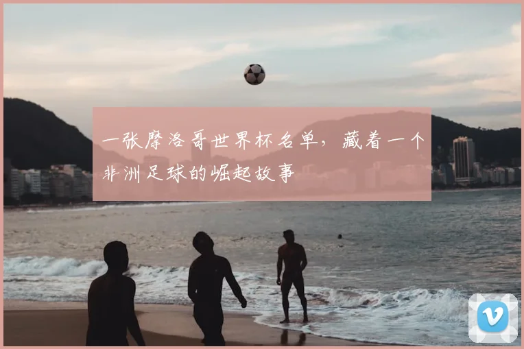 一张摩洛哥世界杯名单,藏着一个非洲足球的崛起故事