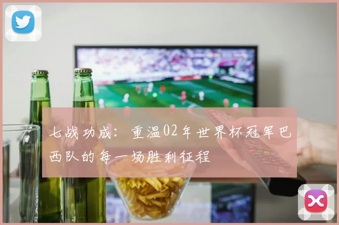七战功成：重温02年世界杯冠军巴西队的每一场胜利征程