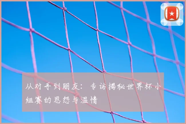 从对手到朋友:专访揭秘世界杯小组赛的恩怨与温情