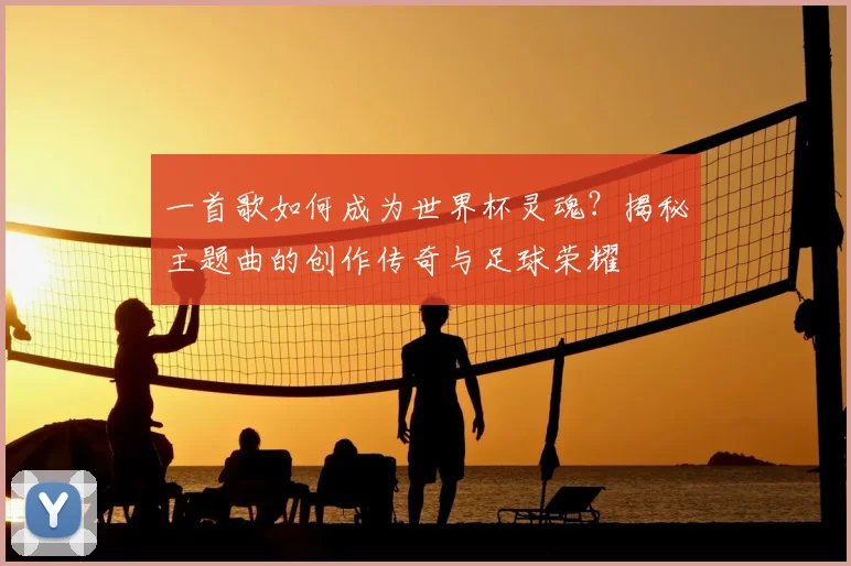 一首歌如何成为世界杯灵魂？揭秘主题曲的创作传奇与足球荣耀