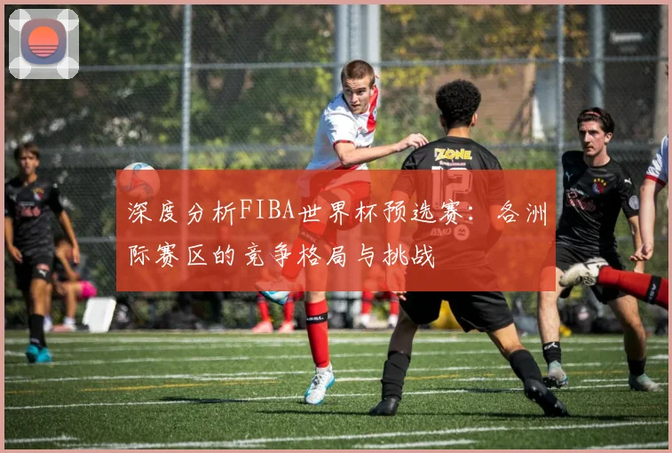深度分析FIBA世界杯预选赛:各洲际赛区的竞争格局与挑战