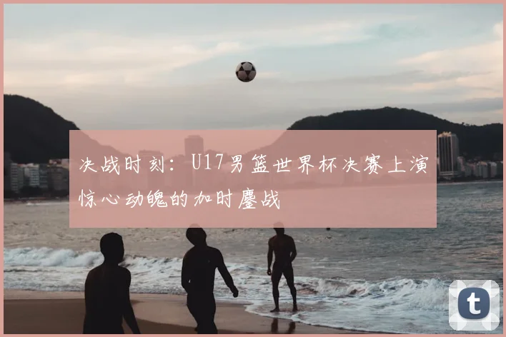 决战时刻:U17男篮世界杯决赛上演惊心动魄的加时鏖战
