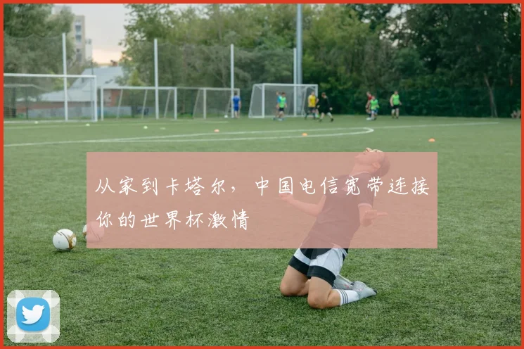 从家到卡塔尔,中国电信宽带连接你的世界杯激情