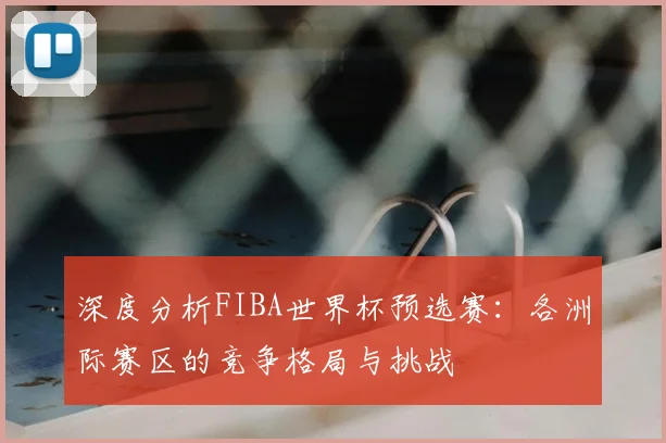 深度分析FIBA世界杯预选赛:各洲际赛区的竞争格局与挑战