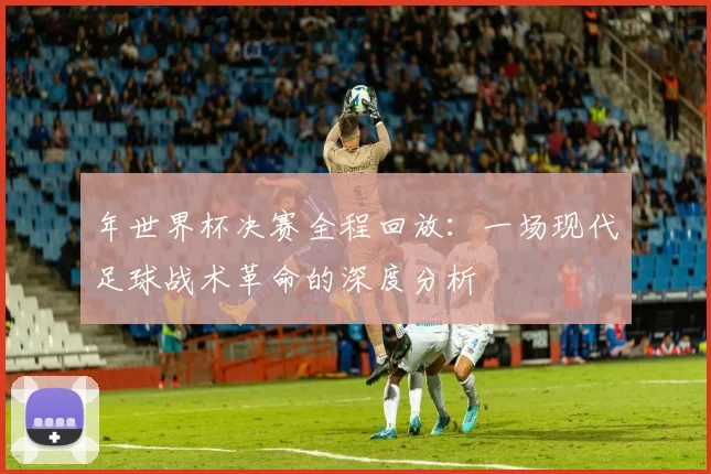 年世界杯决赛全程回放：一场现代足球战术革命的深度分析