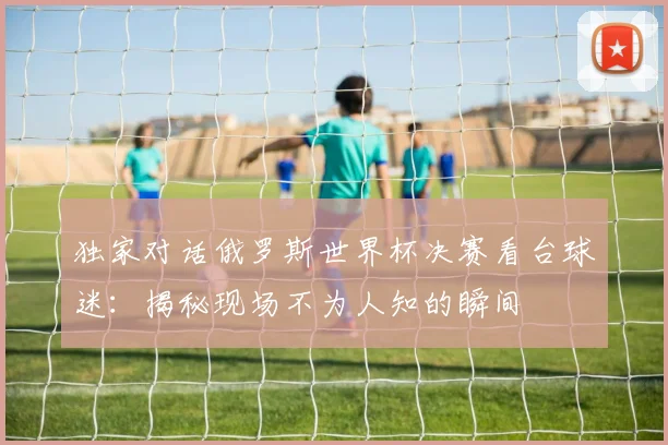独家对话俄罗斯世界杯决赛看台球迷:揭秘现场不为人知的瞬间