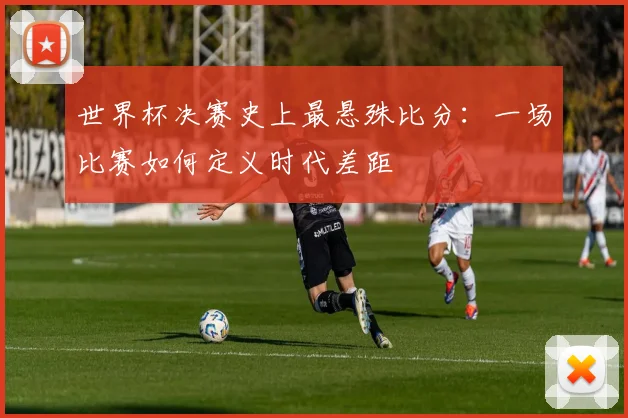 世界杯决赛史上最悬殊比分:一场比赛如何定义时代差距